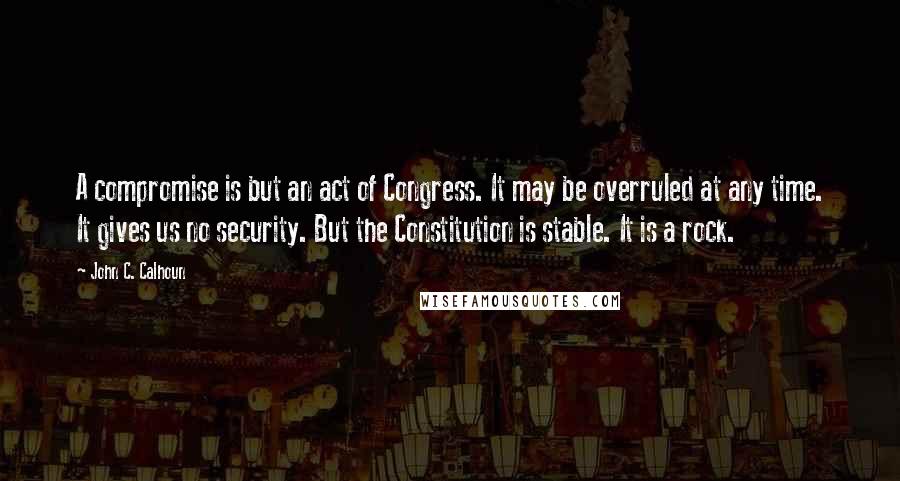 John C. Calhoun Quotes: A compromise is but an act of Congress. It may be overruled at any time. It gives us no security. But the Constitution is stable. It is a rock.