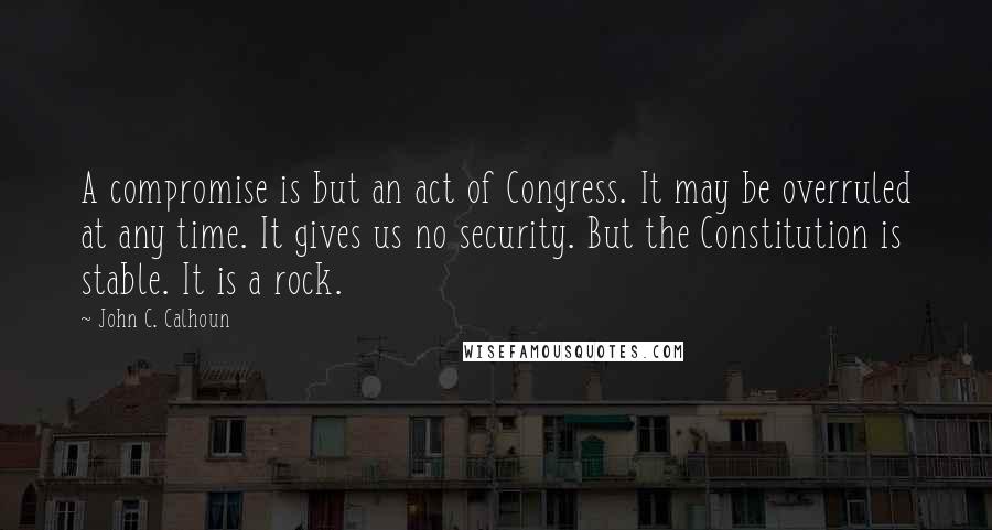 John C. Calhoun Quotes: A compromise is but an act of Congress. It may be overruled at any time. It gives us no security. But the Constitution is stable. It is a rock.