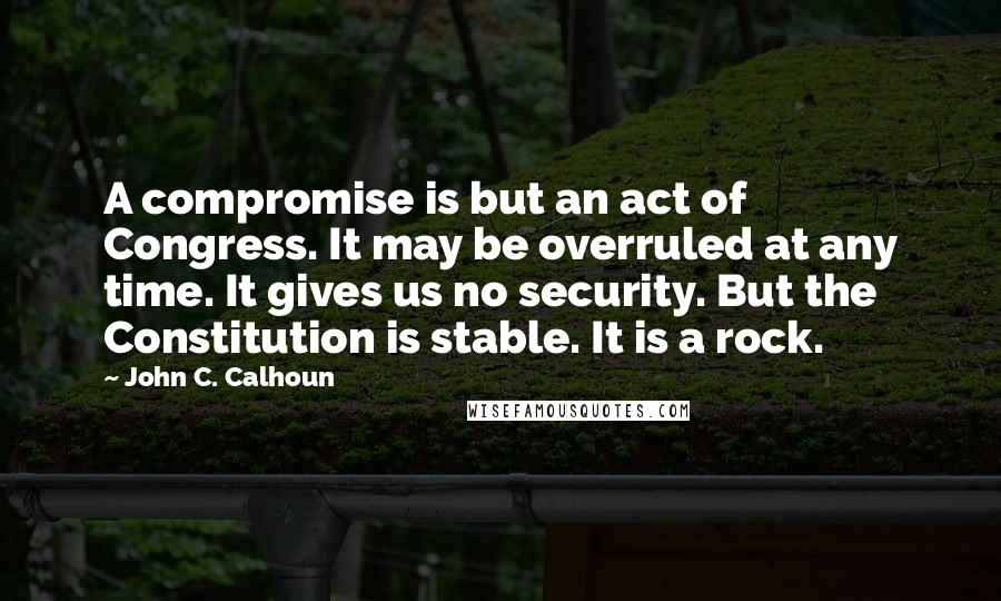 John C. Calhoun Quotes: A compromise is but an act of Congress. It may be overruled at any time. It gives us no security. But the Constitution is stable. It is a rock.