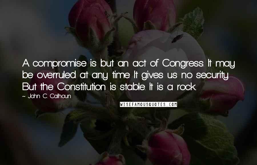 John C. Calhoun Quotes: A compromise is but an act of Congress. It may be overruled at any time. It gives us no security. But the Constitution is stable. It is a rock.