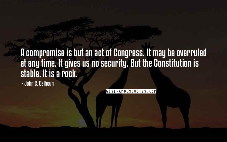 John C. Calhoun Quotes: A compromise is but an act of Congress. It may be overruled at any time. It gives us no security. But the Constitution is stable. It is a rock.