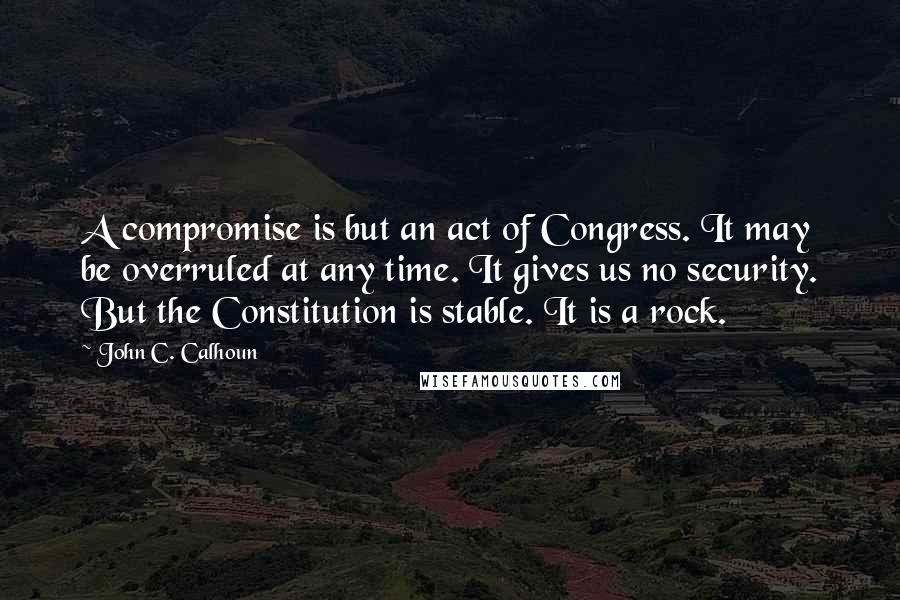 John C. Calhoun Quotes: A compromise is but an act of Congress. It may be overruled at any time. It gives us no security. But the Constitution is stable. It is a rock.