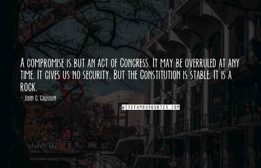 John C. Calhoun Quotes: A compromise is but an act of Congress. It may be overruled at any time. It gives us no security. But the Constitution is stable. It is a rock.