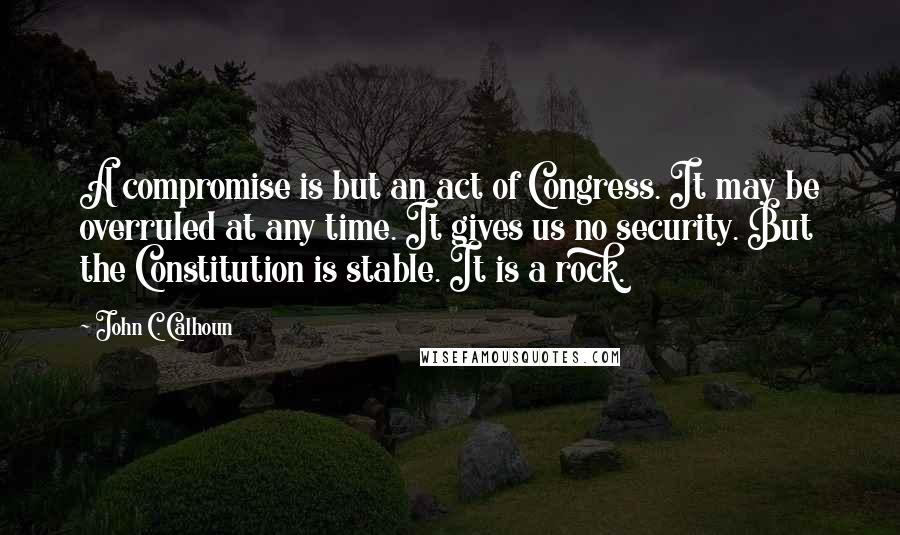 John C. Calhoun Quotes: A compromise is but an act of Congress. It may be overruled at any time. It gives us no security. But the Constitution is stable. It is a rock.