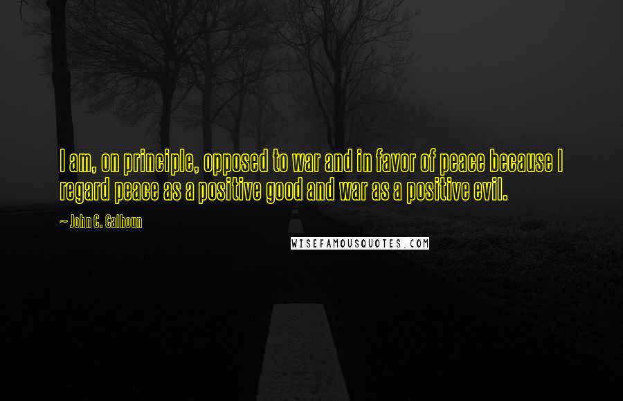 John C. Calhoun Quotes: I am, on principle, opposed to war and in favor of peace because I regard peace as a positive good and war as a positive evil.