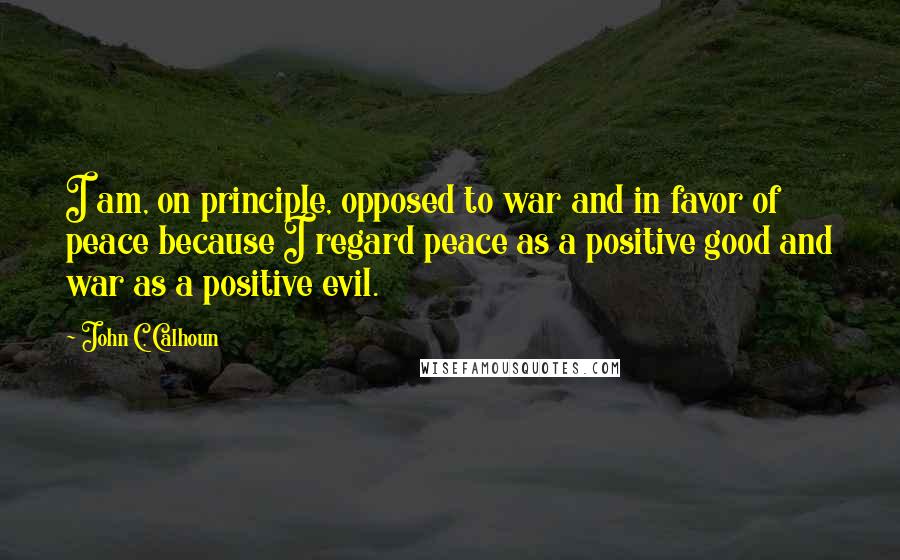 John C. Calhoun Quotes: I am, on principle, opposed to war and in favor of peace because I regard peace as a positive good and war as a positive evil.