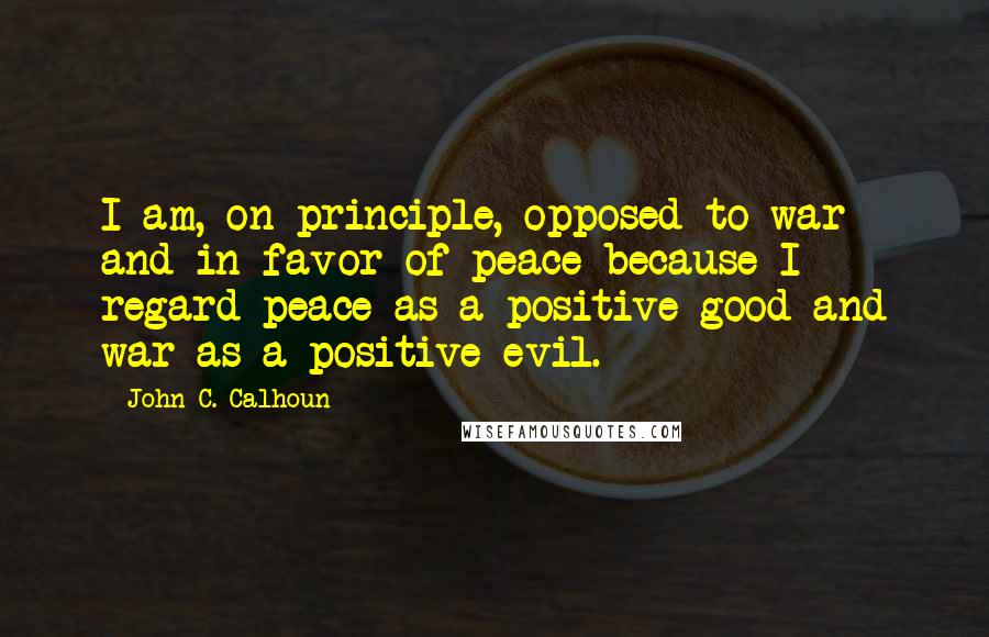 John C. Calhoun Quotes: I am, on principle, opposed to war and in favor of peace because I regard peace as a positive good and war as a positive evil.