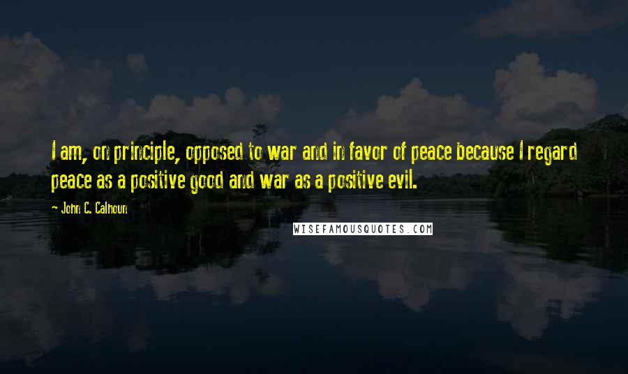 John C. Calhoun Quotes: I am, on principle, opposed to war and in favor of peace because I regard peace as a positive good and war as a positive evil.