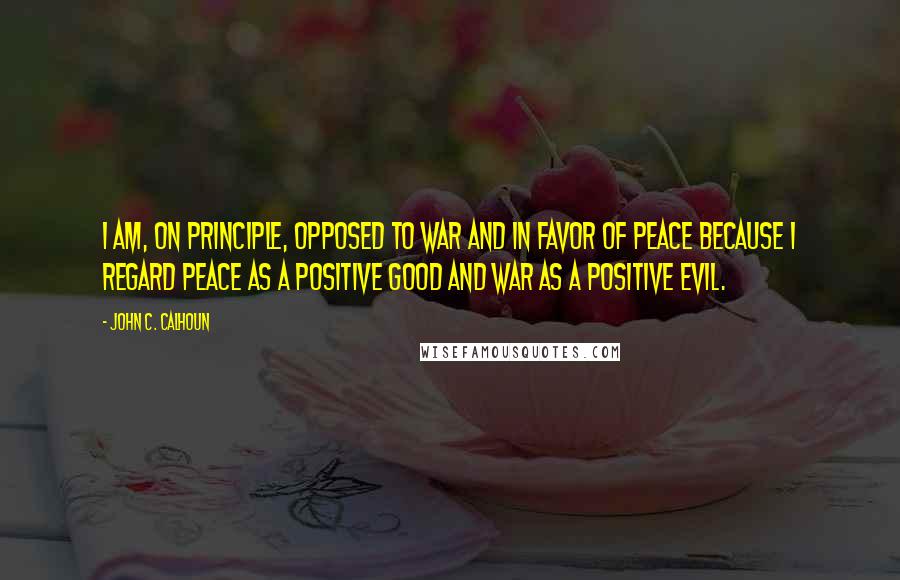 John C. Calhoun Quotes: I am, on principle, opposed to war and in favor of peace because I regard peace as a positive good and war as a positive evil.