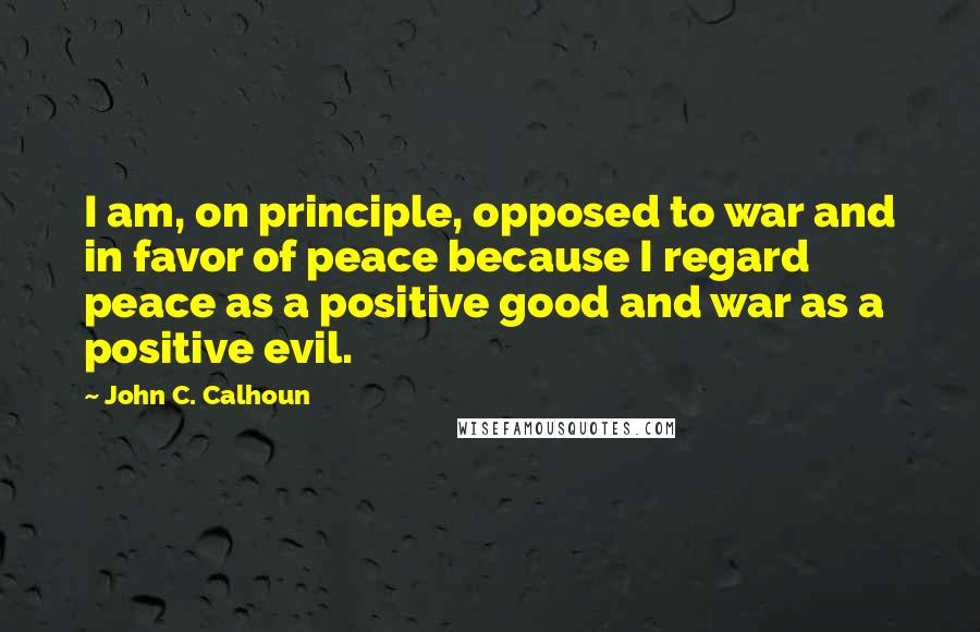 John C. Calhoun Quotes: I am, on principle, opposed to war and in favor of peace because I regard peace as a positive good and war as a positive evil.