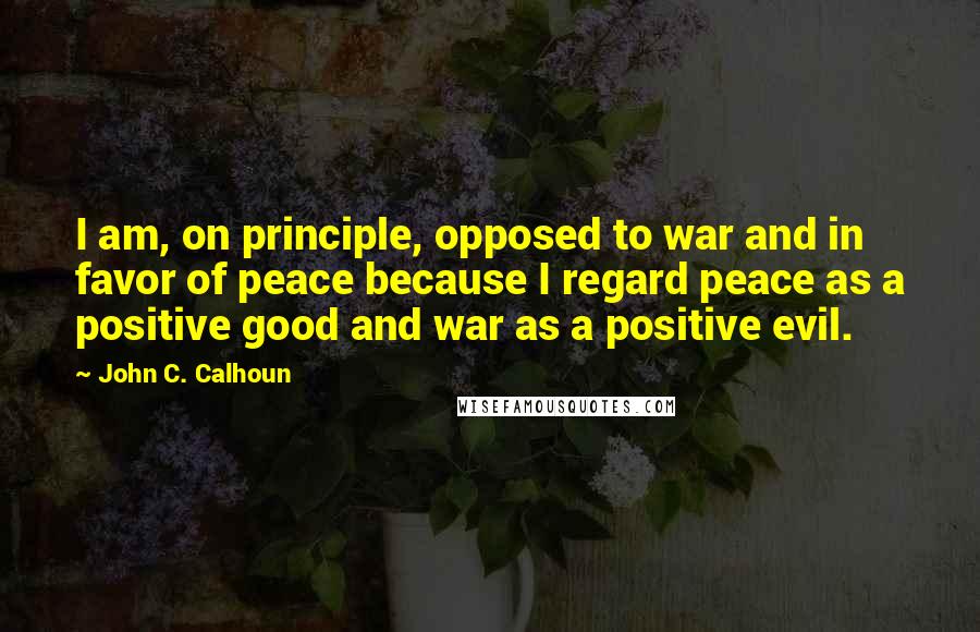 John C. Calhoun Quotes: I am, on principle, opposed to war and in favor of peace because I regard peace as a positive good and war as a positive evil.