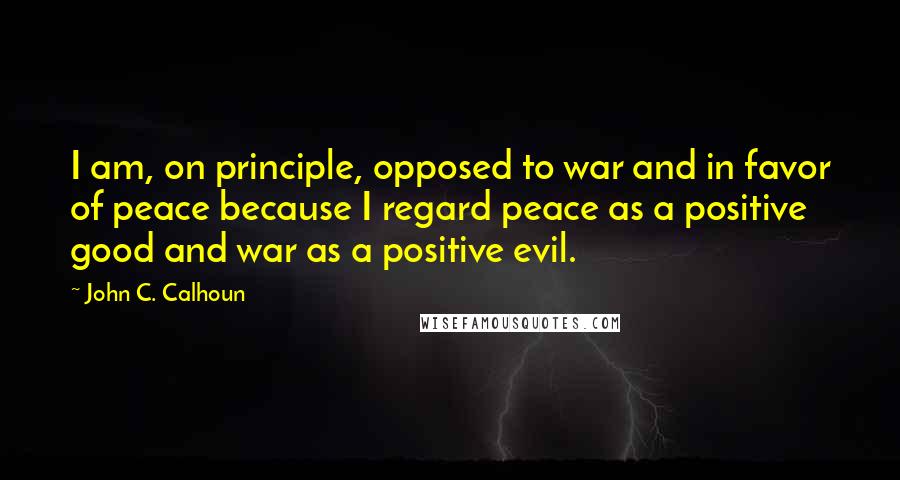 John C. Calhoun Quotes: I am, on principle, opposed to war and in favor of peace because I regard peace as a positive good and war as a positive evil.