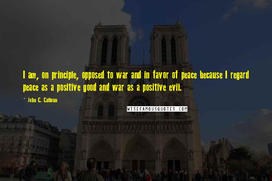 John C. Calhoun Quotes: I am, on principle, opposed to war and in favor of peace because I regard peace as a positive good and war as a positive evil.