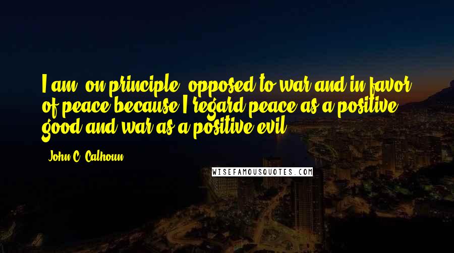 John C. Calhoun Quotes: I am, on principle, opposed to war and in favor of peace because I regard peace as a positive good and war as a positive evil.