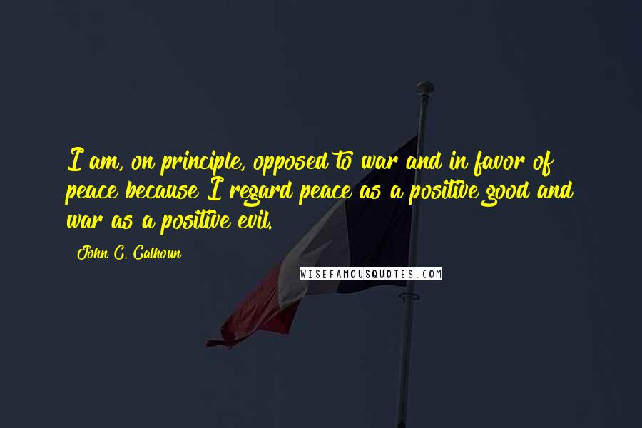 John C. Calhoun Quotes: I am, on principle, opposed to war and in favor of peace because I regard peace as a positive good and war as a positive evil.