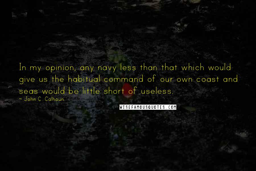 John C. Calhoun Quotes: In my opinion, any navy less than that which would give us the habitual command of our own coast and seas would be little short of useless.