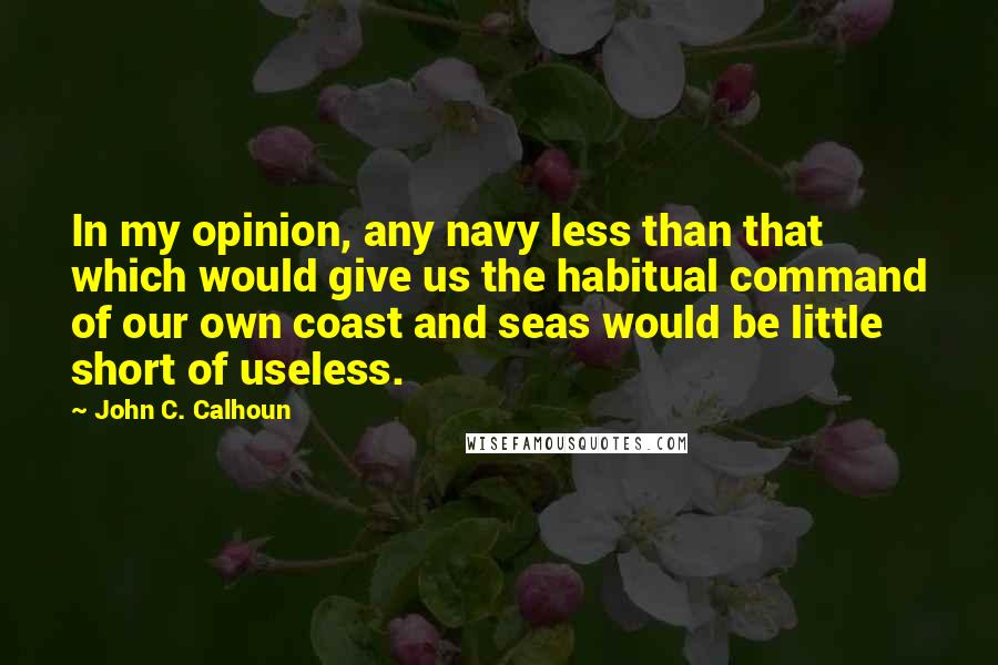 John C. Calhoun Quotes: In my opinion, any navy less than that which would give us the habitual command of our own coast and seas would be little short of useless.