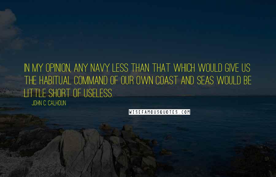 John C. Calhoun Quotes: In my opinion, any navy less than that which would give us the habitual command of our own coast and seas would be little short of useless.