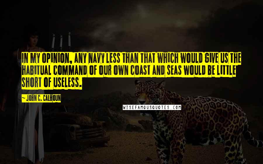 John C. Calhoun Quotes: In my opinion, any navy less than that which would give us the habitual command of our own coast and seas would be little short of useless.