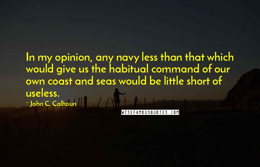 John C. Calhoun Quotes: In my opinion, any navy less than that which would give us the habitual command of our own coast and seas would be little short of useless.