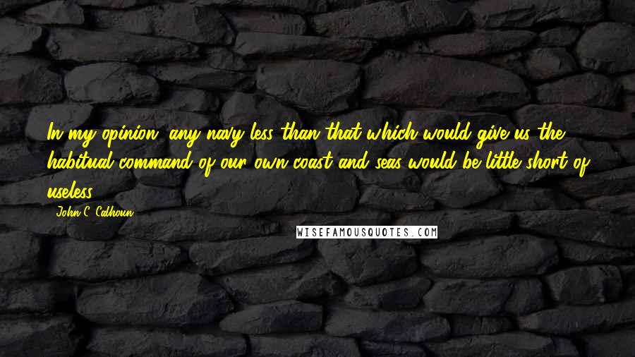 John C. Calhoun Quotes: In my opinion, any navy less than that which would give us the habitual command of our own coast and seas would be little short of useless.