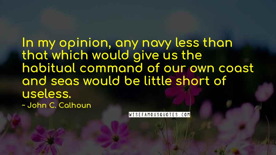 John C. Calhoun Quotes: In my opinion, any navy less than that which would give us the habitual command of our own coast and seas would be little short of useless.