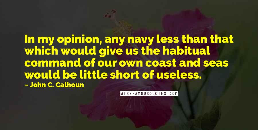 John C. Calhoun Quotes: In my opinion, any navy less than that which would give us the habitual command of our own coast and seas would be little short of useless.