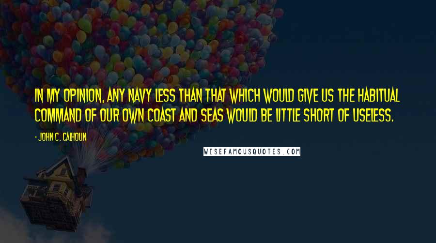 John C. Calhoun Quotes: In my opinion, any navy less than that which would give us the habitual command of our own coast and seas would be little short of useless.