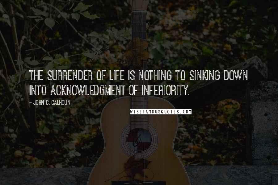 John C. Calhoun Quotes: The surrender of life is nothing to sinking down into acknowledgment of inferiority.