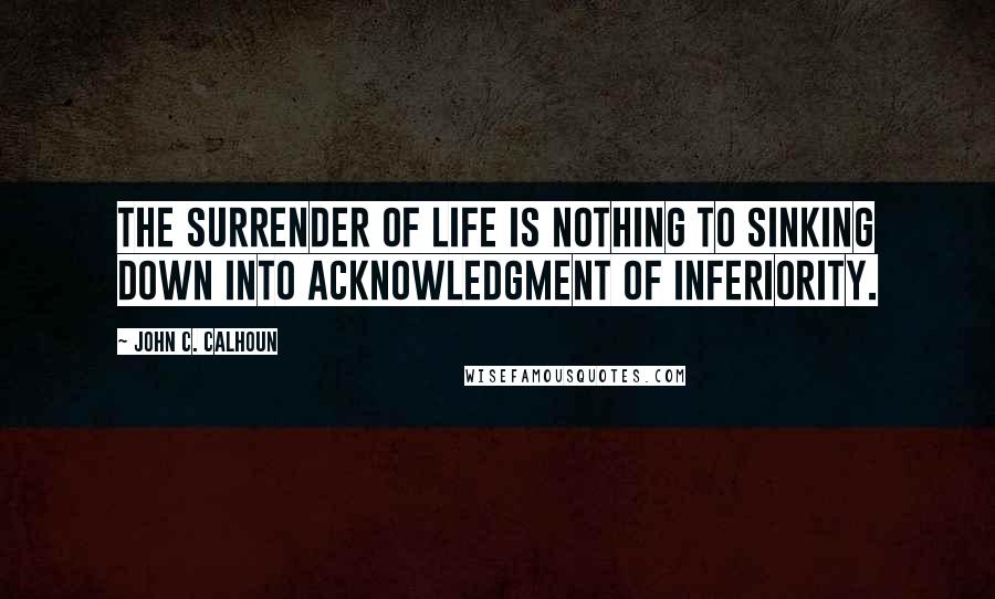 John C. Calhoun Quotes: The surrender of life is nothing to sinking down into acknowledgment of inferiority.