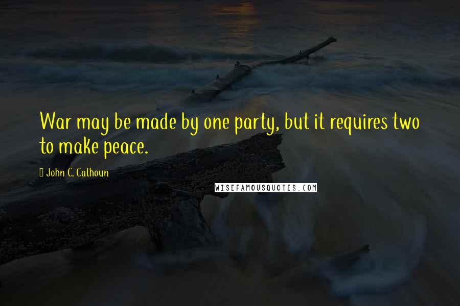 John C. Calhoun Quotes: War may be made by one party, but it requires two to make peace.