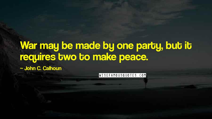 John C. Calhoun Quotes: War may be made by one party, but it requires two to make peace.