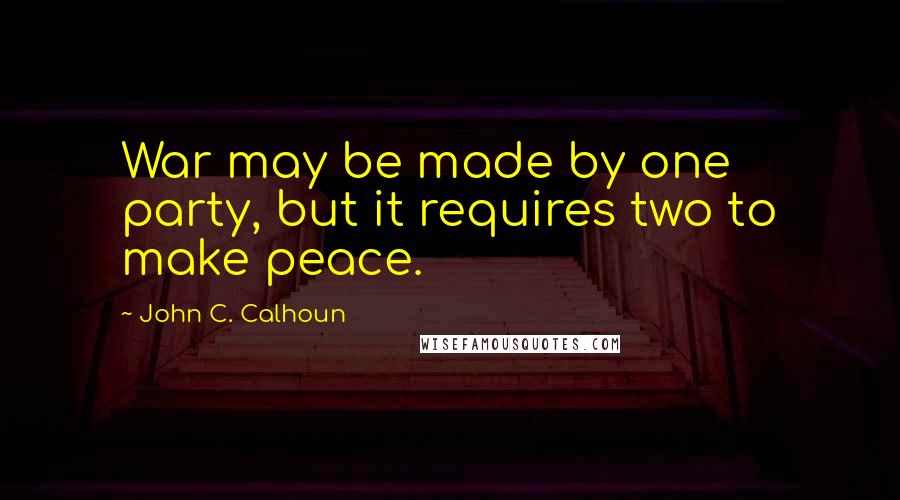 John C. Calhoun Quotes: War may be made by one party, but it requires two to make peace.