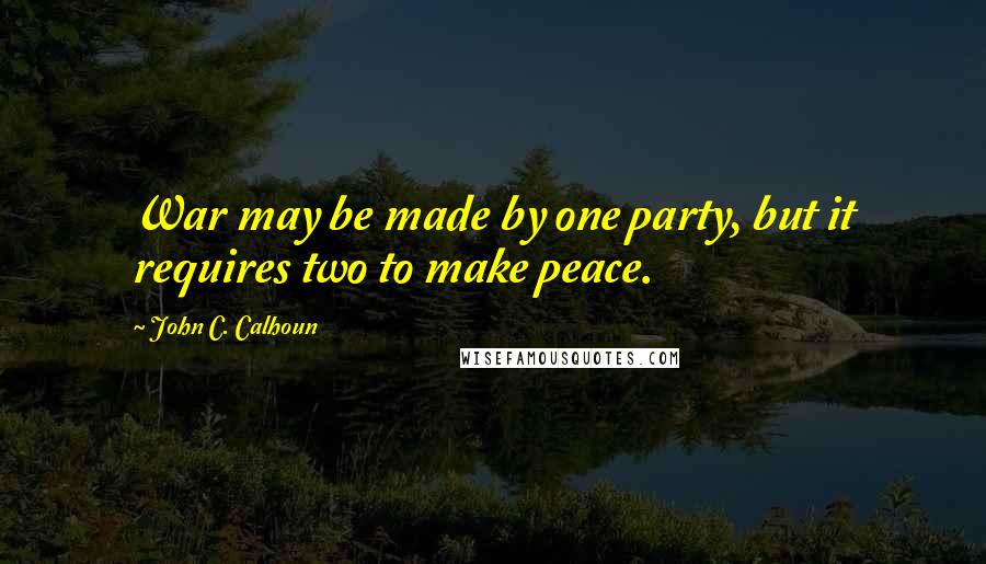 John C. Calhoun Quotes: War may be made by one party, but it requires two to make peace.