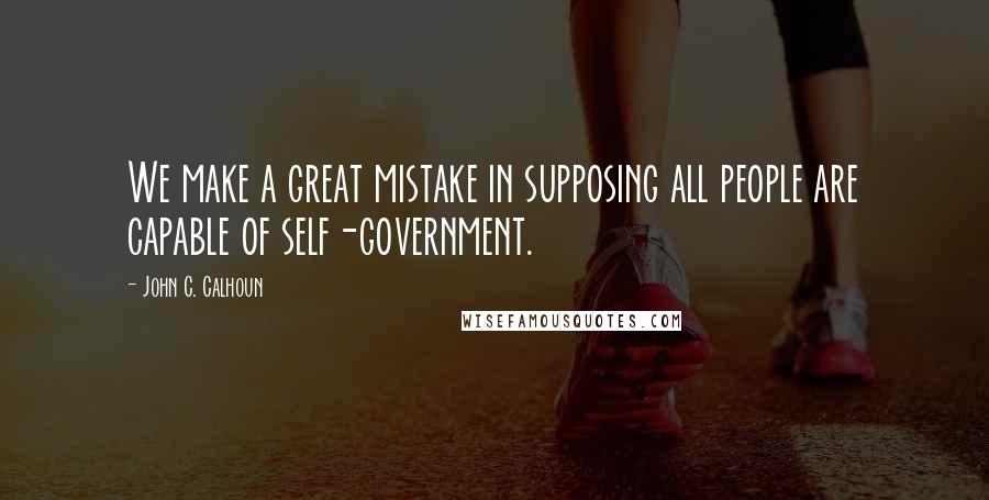 John C. Calhoun Quotes: We make a great mistake in supposing all people are capable of self-government.