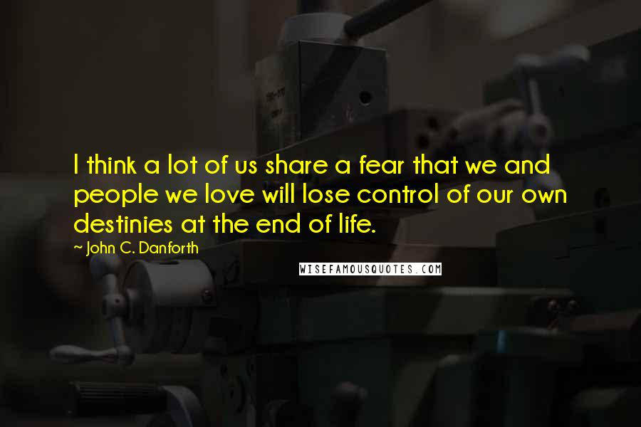 John C. Danforth Quotes: I think a lot of us share a fear that we and people we love will lose control of our own destinies at the end of life.