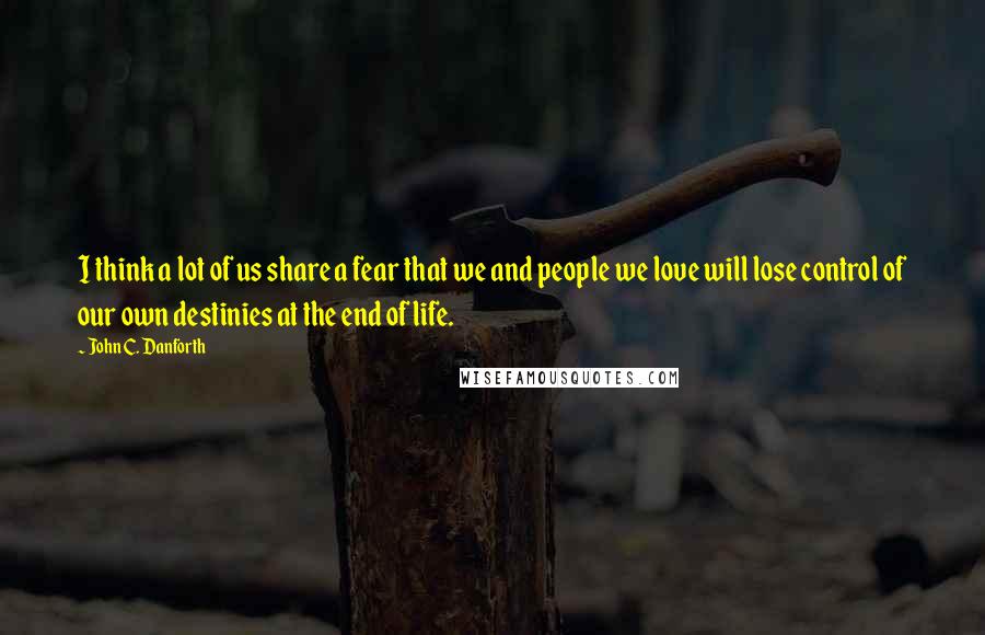 John C. Danforth Quotes: I think a lot of us share a fear that we and people we love will lose control of our own destinies at the end of life.