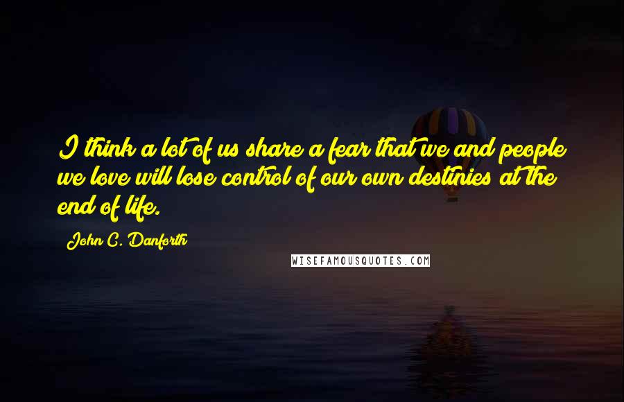 John C. Danforth Quotes: I think a lot of us share a fear that we and people we love will lose control of our own destinies at the end of life.