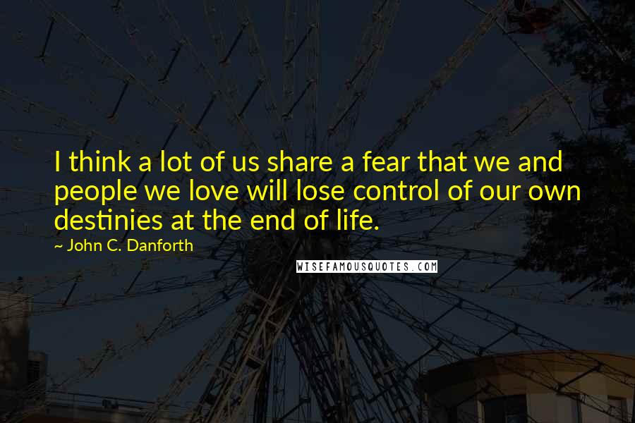 John C. Danforth Quotes: I think a lot of us share a fear that we and people we love will lose control of our own destinies at the end of life.