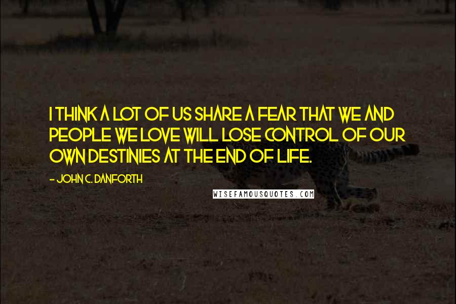 John C. Danforth Quotes: I think a lot of us share a fear that we and people we love will lose control of our own destinies at the end of life.