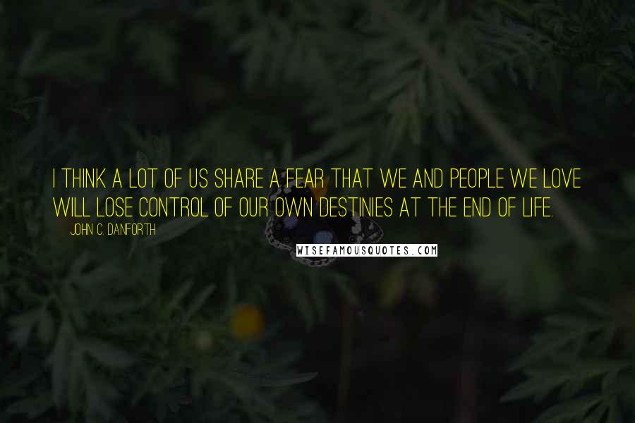 John C. Danforth Quotes: I think a lot of us share a fear that we and people we love will lose control of our own destinies at the end of life.