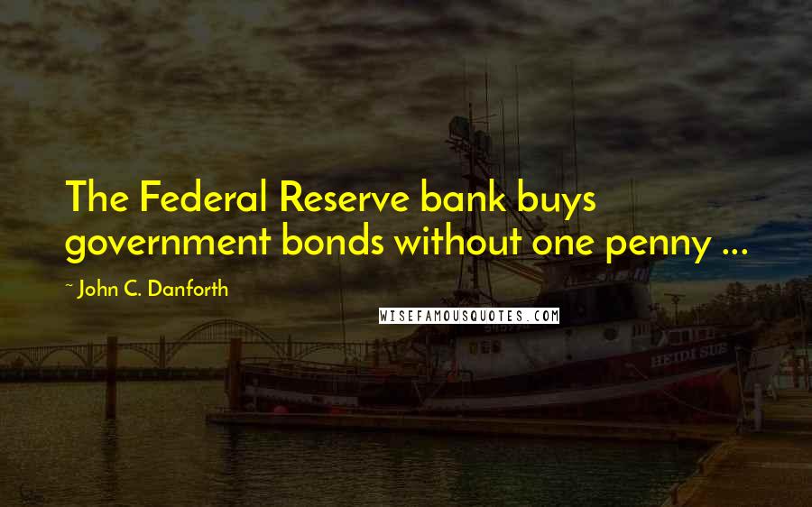 John C. Danforth Quotes: The Federal Reserve bank buys government bonds without one penny ...