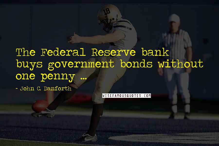 John C. Danforth Quotes: The Federal Reserve bank buys government bonds without one penny ...