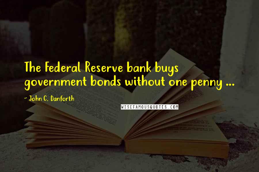 John C. Danforth Quotes: The Federal Reserve bank buys government bonds without one penny ...