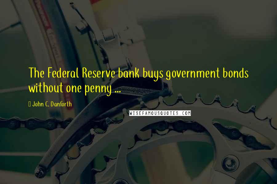 John C. Danforth Quotes: The Federal Reserve bank buys government bonds without one penny ...