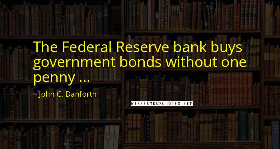 John C. Danforth Quotes: The Federal Reserve bank buys government bonds without one penny ...