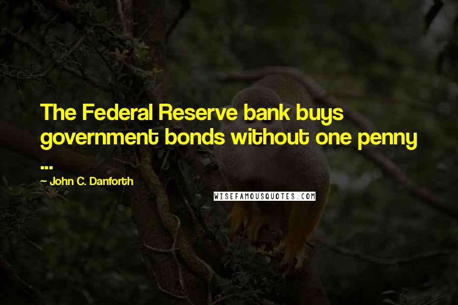 John C. Danforth Quotes: The Federal Reserve bank buys government bonds without one penny ...