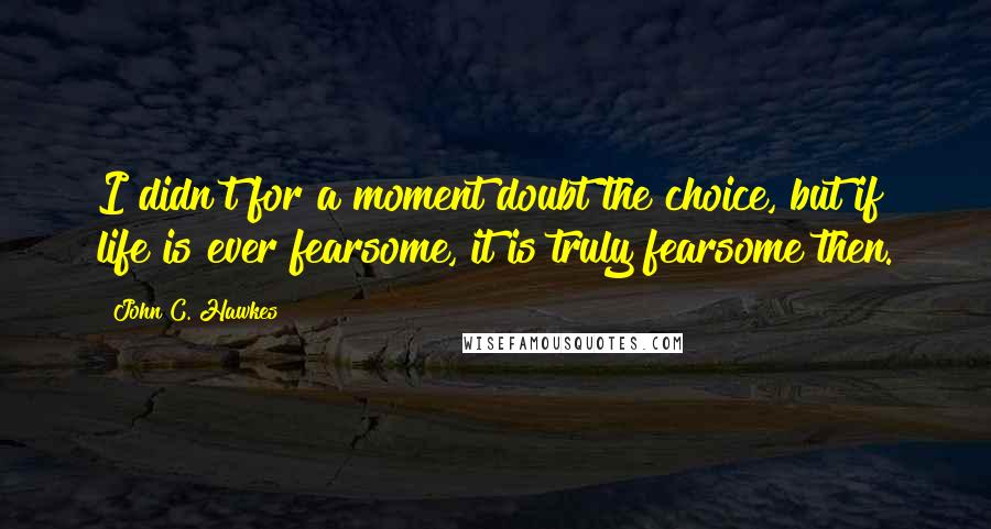 John C. Hawkes Quotes: I didn't for a moment doubt the choice, but if life is ever fearsome, it is truly fearsome then.