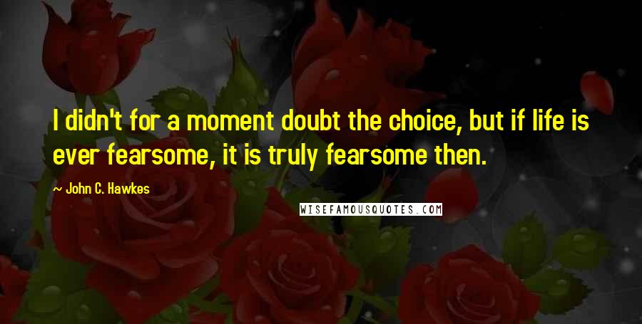 John C. Hawkes Quotes: I didn't for a moment doubt the choice, but if life is ever fearsome, it is truly fearsome then.