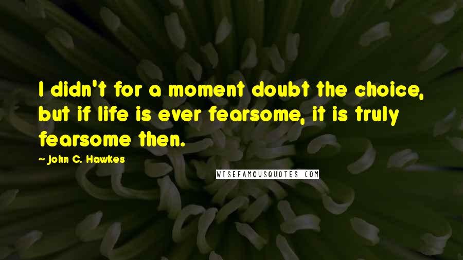 John C. Hawkes Quotes: I didn't for a moment doubt the choice, but if life is ever fearsome, it is truly fearsome then.